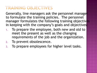 Generally, line managers ask the personnel manager
to formulate the training policies. The personnel
manager formulates the following training objectives
in keeping with the company‟s goals and objectives:
1. To prepare the employee, both new and old to
meet the present as well as the changing
requirements of the job and the organization.
2. To prevent obsolescence.
3. To prepare employees for higher level tasks.
 