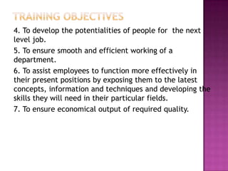 4. To develop the potentialities of people for the next
level job.
5. To ensure smooth and efficient working of a
department.
6. To assist employees to function more effectively in
their present positions by exposing them to the latest
concepts, information and techniques and developing the
skills they will need in their particular fields.
7. To ensure economical output of required quality.
 