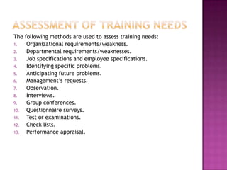 The following methods are used to assess training needs:
1. Organizational requirements/weakness.
2. Departmental requirements/weaknesses.
3. Job specifications and employee specifications.
4. Identifying specific problems.
5. Anticipating future problems.
6. Management‟s requests.
7. Observation.
8. Interviews.
9. Group conferences.
10. Questionnaire surveys.
11. Test or examinations.
12. Check lists.
13. Performance appraisal.
 