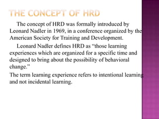 The concept of HRD was formally introduced by
Leonard Nadler in 1969, in a conference organized by the
American Society for Training and Development.
Leonard Nadler defines HRD as “those learning
experiences which are organized for a specific time and
designed to bring about the possibility of behavioral
change.”
The term learning experience refers to intentional learning
and not incidental learning.
 