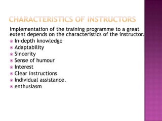 Implementation of the training programme to a great
extent depends on the characteristics of the instructor.
 In-depth knowledge
 Adaptability
 Sincerity
 Sense of humour
 Interest
 Clear instructions
 Individual assistance.
 enthusiasm
 