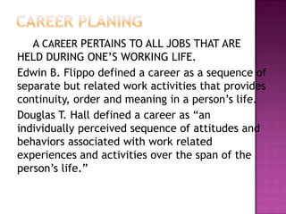 A CAREER PERTAINS TO ALL JOBS THAT ARE
HELD DURING ONE‟S WORKING LIFE.
Edwin B. Flippo defined a career as a sequence of
separate but related work activities that provides
continuity, order and meaning in a person‟s life.
Douglas T. Hall defined a career as “an
individually perceived sequence of attitudes and
behaviors associated with work related
experiences and activities over the span of the
person‟s life.”
 