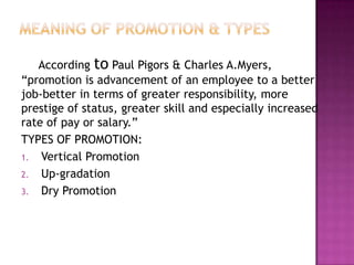 According to Paul Pigors & Charles A.Myers,
“promotion is advancement of an employee to a better
job-better in terms of greater responsibility, more
prestige of status, greater skill and especially increased
rate of pay or salary.”
TYPES OF PROMOTION:
1. Vertical Promotion
2. Up-gradation
3. Dry Promotion
 