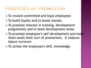  To reward committed and loyal employees
 To build loyalty and to boost morale.
 To promote interest in training, development
programmes and in team development areas.
 To promote employee‟s self development and make
them await their turn of promotions. It reduces
labour turnover.
 To utilize the employee‟s skill, knowledge.
 