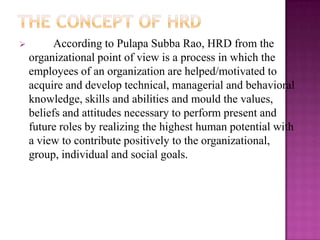  According to Pulapa Subba Rao, HRD from the
organizational point of view is a process in which the
employees of an organization are helped/motivated to
acquire and develop technical, managerial and behavioral
knowledge, skills and abilities and mould the values,
beliefs and attitudes necessary to perform present and
future roles by realizing the highest human potential with
a view to contribute positively to the organizational,
group, individual and social goals.
 