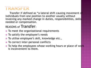 Transfer if defined as “a lateral shift causing movement of
individuals from one position to another usually without
involving any marked change in duties, responsibilities, skills
needed or compensation.
REASONS of Transfer:
 To meet the organizational requirements
 To satisfy the employee‟s needs
 To utilise employee‟s skill, knowledge etc.,
 To correct inter-personal conflicts
 To help the employees whose working hours or place of work
is inconvenient to them.
 