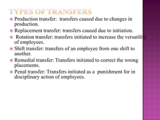  Production transfer: transfers caused due to changes in
production.
 Replacement transfer: transfers caused due to initiation.
 Rotation transfer: transfers initiated to increase the versatility
of employees.
 Shift transfer: transfers of an employee from one shift to
another.
 Remedial transfer: Transfers initiated to correct the wrong
placements.
 Penal transfer: Transfers initiated as a punishment for in
disciplinary action of employees.
 