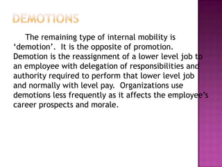 The remaining type of internal mobility is
„demotion‟. It is the opposite of promotion.
Demotion is the reassignment of a lower level job to
an employee with delegation of responsibilities and
authority required to perform that lower level job
and normally with level pay. Organizations use
demotions less frequently as it affects the employee‟s
career prospects and morale.
 