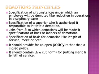  Specification of circumstances under which an
employee will be demoted like reduction in operations,
in disciplinary cases.
 Specification of a superior who is authorized &
responsible to initiate a demotion.
 Jobs from & to which demotions will be made &
specifications of lines or ladders of demotions.
 Specification of basis for demotion like length of
service, merit or both.
 It should provide for an open policy rather than a
closed policy.
 It should contain clear cut norms for judging merit &
length of service.
 