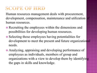 Human resources management deals with procurement,
development, compensation, maintenance and utilization of
human resources.
 Recruiting the employees within the dimensions and
possibilities for developing human resources.
 Selecting those employees having potentialities for
development to meet the present and future organizational
needs.
 Analyzing, appraising and developing performance of
employees as individuals, members of group and
organizations with a view to develop them by identifying
the gaps in skills and knowledge.
 