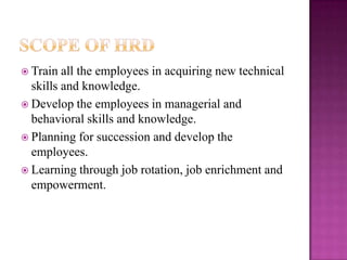  Train all the employees in acquiring new technical
skills and knowledge.
 Develop the employees in managerial and
behavioral skills and knowledge.
 Planning for succession and develop the
employees.
 Learning through job rotation, job enrichment and
empowerment.
 