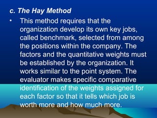 c. The Hay Method
• This method requires that the
organization develop its own key jobs,
called benchmark, selected from among
the positions within the company. The
factors and the quantitative weights must
be established by the organization. It
works similar to the point system. The
evaluator makes specific comparative
identification of the weights assigned for
each factor so that it tells which job is
worth more and how much more.
 