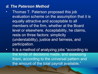d. The Paterson Method
• Thomas T. Paterson proposed this job
evaluation scheme on the assumption that it is
equally attractive and acceptable to all
members of the firm, whether at the Board
level or elsewhere. Acceptability, he claims,
rests on three factors: simplicity
(understability), justice and fairness, and
participation.
• It is a method of analyzing jobs “according to
the kinds of decisions made, and assessing
them, according to the universal pattern and
the amount of the total payroll available.”
 
