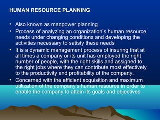 HUMAN RESOURCE PLANNING
• Also known as manpower planning
• Process of analyzing an organization’s human resource
needs under changing conditions and developing the
activities necessary to satisfy these needs
• It is a dynamic management process of insuring that at
all times a company or its unit has employed the right
number of people, with the right skills and assigned to
the right jobs where they can contribute most effectively
to the productivity and profitability of the company.
• Concerned with the efficient acquisition and maximum
utilization of the company’s human resource in order to
enable the company to attain its goals and objectives
 