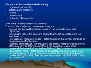 Elements of Human Resource Planning:
• organizational planning
• selection and placement
• training
• development
• motivation of employees
Five Steps to Human Resource Planning
The basic steps in human resource planning are:
• Determining the workload inputs based on the corporate goals and
objectives.
• Studying the jobs in the company and writing the job description and job
specifications.
• Forecasting of manpower needs – determination of the number and skills of
people required for the work.
• Inventory of manpower – an analysis of the present manpower complement
of the company to determine whether it has enough or less or more
personnel (both quantitatively and qualitatively) than is required.
• Improvement plans – determination of the appropriate steps to implement
the human resource plan in order to insure that the company has the right
number and right quality of people, properly assigned to jobs for which they
are most useful.
 