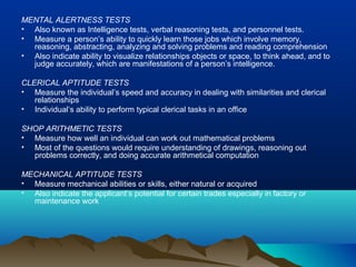 MENTAL ALERTNESS TESTS
• Also known as Intelligence tests, verbal reasoning tests, and personnel tests.
• Measure a person’s ability to quickly learn those jobs which involve memory,
reasoning, abstracting, analyzing and solving problems and reading comprehension
• Also indicate ability to visualize relationships objects or space, to think ahead, and to
judge accurately, which are manifestations of a person’s intelligence.
CLERICAL APTITUDE TESTS
• Measure the individual’s speed and accuracy in dealing with similarities and clerical
relationships
• Individual’s ability to perform typical clerical tasks in an office
SHOP ARITHMETIC TESTS
• Measure how well an individual can work out mathematical problems
• Most of the questions would require understanding of drawings, reasoning out
problems correctly, and doing accurate arithmetical computation
MECHANICAL APTITUDE TESTS
• Measure mechanical abilities or skills, either natural or acquired
• Also indicate the applicant’s potential for certain trades especially in factory or
maintenance work
 