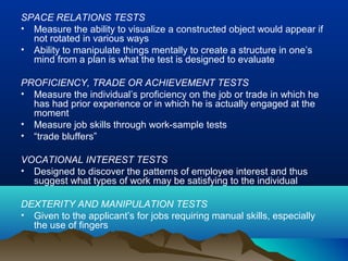 SPACE RELATIONS TESTS
• Measure the ability to visualize a constructed object would appear if
not rotated in various ways
• Ability to manipulate things mentally to create a structure in one’s
mind from a plan is what the test is designed to evaluate
PROFICIENCY, TRADE OR ACHIEVEMENT TESTS
• Measure the individual’s proficiency on the job or trade in which he
has had prior experience or in which he is actually engaged at the
moment
• Measure job skills through work-sample tests
• “trade bluffers”
VOCATIONAL INTEREST TESTS
• Designed to discover the patterns of employee interest and thus
suggest what types of work may be satisfying to the individual
DEXTERITY AND MANIPULATION TESTS
• Given to the applicant’s for jobs requiring manual skills, especially
the use of fingers
 
