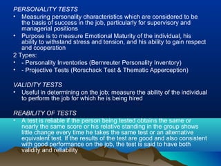 PERSONALITY TESTS
• Measuring personality characteristics which are considered to be
the basis of success in the job, particularly for supervisory and
managerial positions
• Purpose is to measure Emotional Maturity of the individual, his
ability to withstand stress and tension, and his ability to gain respect
and cooperation
2 Types:
• - Personality Inventories (Bernreuter Personality Inventory)
• - Projective Tests (Rorschack Test & Thematic Apperception)
VALIDITY TESTS
• Useful in determining on the job; measure the ability of the individual
to perform the job for which he is being hired
REABILITY OF TESTS
• A test is reliable if the person being tested obtains the same or
nearly the same score or his relative standing in the group shows
little change every time he takes the same test or an alternative
equivalent test. If the results of the test are good and also consistent
with good performance on the job, the test is said to have both
validity and reliability
 