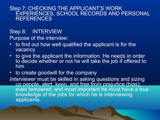 Step 7: CHECKING THE APPLICANT’S WORK
EXPERIENCES, SCHOOL RECORDS AND PERSONAL
REFERENCES
Step 8: INTERVIEW
Purpose of the interview:
• to find out how well qualified the applicant is for the
vacancy
• to give the applicant the information. He needs in order
to decide whether or not he will take the job if offered to
him
• to create goodwill for the company
Interviewer must be skilled in asking questions and sizing
up people, alert, keen, and free from prejudice (bias);
even tempered; and most important he must have a true
knowledge of the jobs for which he is interviewing
applicants.
 