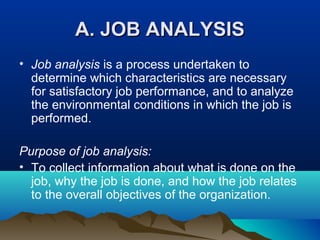 A. JOB ANALYSISA. JOB ANALYSIS
• Job analysis is a process undertaken to
determine which characteristics are necessary
for satisfactory job performance, and to analyze
the environmental conditions in which the job is
performed.
Purpose of job analysis:
• To collect information about what is done on the
job, why the job is done, and how the job relates
to the overall objectives of the organization.
 