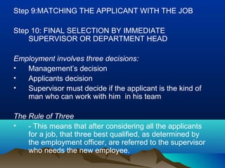 Step 9:MATCHING THE APPLICANT WITH THE JOB
Step 10: FINAL SELECTION BY IMMEDIATE
SUPERVISOR OR DEPARTMENT HEAD
Employment involves three decisions:
• Management’s decision
• Applicants decision
• Supervisor must decide if the applicant is the kind of
man who can work with him in his team
The Rule of Three
• - This means that after considering all the applicants
for a job, that three best qualified, as determined by
the employment officer, are referred to the supervisor
who needs the new employee.
 