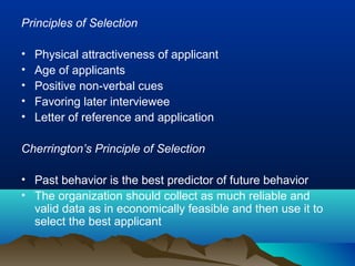 Principles of Selection
• Physical attractiveness of applicant
• Age of applicants
• Positive non-verbal cues
• Favoring later interviewee
• Letter of reference and application
Cherrington’s Principle of Selection
• Past behavior is the best predictor of future behavior
• The organization should collect as much reliable and
valid data as in economically feasible and then use it to
select the best applicant
 