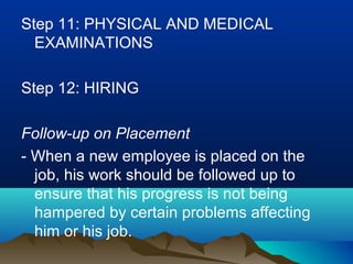 Step 11: PHYSICAL AND MEDICAL
EXAMINATIONS
Step 12: HIRING
Follow-up on Placement
- When a new employee is placed on the
job, his work should be followed up to
ensure that his progress is not being
hampered by certain problems affecting
him or his job.
 