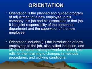ORIENTATIONORIENTATION
• Orientation is the planned and guided program
of adjustment of a new employee to his
company, his job and his associates in that job.
It is a joint responsibility of the personnel
department and the supervisor of the new
employee.
• Orientation includes (1) the introduction of new
employees to the job, also called induction, and
(2) the refresher training of workers already on
rolls for their training to changes in methods,
procedures, and working conditions.
 