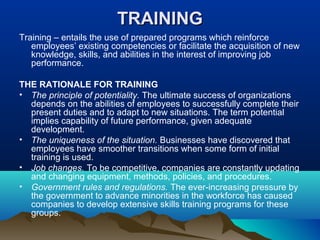 TRAININGTRAINING
Training – entails the use of prepared programs which reinforce
employees’ existing competencies or facilitate the acquisition of new
knowledge, skills, and abilities in the interest of improving job
performance.
THE RATIONALE FOR TRAINING
• The principle of potentiality. The ultimate success of organizations
depends on the abilities of employees to successfully complete their
present duties and to adapt to new situations. The term potential
implies capability of future performance, given adequate
development.
• The uniqueness of the situation. Businesses have discovered that
employees have smoother transitions when some form of initial
training is used.
• Job changes. To be competitive, companies are constantly updating
and changing equipment, methods, policies, and procedures.
• Government rules and regulations. The ever-increasing pressure by
the government to advance minorities in the workforce has caused
companies to develop extensive skills training programs for these
groups.
 