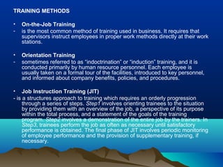 TRAINING METHODS
• On-the-Job Training
- is the most common method of training used in business. It requires that
supervisors instruct employees in proper work methods directly at their work
stations.
• Orientation Training
- sometimes referred to as “indoctrination” or “induction” training, and it is
conducted primarily by human resource personnel. Each employee is
usually taken on a formal tour of the facilities, introduced to key personnel,
and informed about company benefits, policies, and procedures.
• Job Instruction Training (JIT)
- is a structures approach to training which requires an orderly progression
through a series of steps. Step1 involves orienting trainees to the situation
by providing them with an overview of the job, a perspective of its purpose
within the total process, and a statement of the goals of the training
program. Step2 involves a demonstration of the entire job by the trainers. In
Step3, trainees perform the job as often as necessary until satisfactory
performance is obtained. The final phase of JIT involves periodic monitoring
of employee performance and the provision of supplementary training, if
necessary.
 