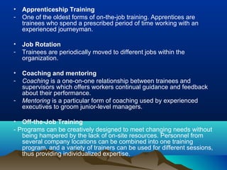 • Apprenticeship Training
- One of the oldest forms of on-the-job training. Apprentices are
trainees who spend a prescribed period of time working with an
experienced journeyman.
• Job Rotation
- Trainees are periodically moved to different jobs within the
organization.
• Coaching and mentoring
- Coaching is a one-on-one relationship between trainees and
supervisors which offers workers continual guidance and feedback
about their performance.
- Mentoring is a particular form of coaching used by experienced
executives to groom junior-level managers.
• Off-the-Job Training
- Programs can be creatively designed to meet changing needs without
being hampered by the lack of on-site resources. Personnel from
several company locations can be combined into one training
program, and a variety of trainers can be used for different sessions,
thus providing individualized expertise.
 