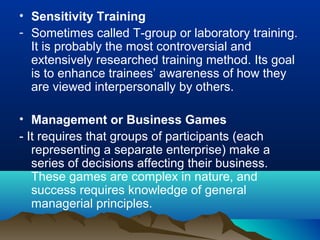 • Sensitivity Training
- Sometimes called T-group or laboratory training.
It is probably the most controversial and
extensively researched training method. Its goal
is to enhance trainees’ awareness of how they
are viewed interpersonally by others.
• Management or Business Games
- It requires that groups of participants (each
representing a separate enterprise) make a
series of decisions affecting their business.
These games are complex in nature, and
success requires knowledge of general
managerial principles.
 