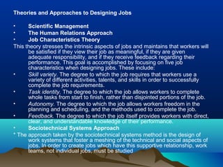 Theories and Approaches to Designing Jobs
• Scientific Management
• The Human Relations Approach
• Job Characteristics Theory
This theory stresses the intrinsic aspects of jobs and maintains that workers will
be satisfied if they view their job as meaningful, if they are given
adequate responsibility, and if they receive feedback regarding their
performance. This goal is accomplished by focusing on five job
characteristics when designing jobs. These include:
• Skill variety. The degree to which the job requires that workers use a
variety of different activities, talents, and skills in order to successfully
complete the job requirements.
• Task identity. The degree to which the job allows workers to complete
whole tasks from start to finish, rather than disjointed portions of the job.
• Autonomy. The degree to which the job allows workers freedom in the
planning and scheduling, and the methods used to complete the job.
• Feedback. The degree to which the job itself provides workers with direct,
clear, and understandable knowledge of their performance.
• Sociotechnical Systems Approach
* The approach taken by the sociotechnical systems method is the design of
work systems that foster a meshing of the technical and social aspects of
jobs. In order to create jobs which have this supportive relationship, work
teams, not individual jobs, must be studied
 