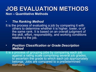 JOB EVALUATION METHODSJOB EVALUATION METHODS
Non – Quantitative Methods
• The Ranking Method
It is the process of evaluating a job by comparing it with
others to determine whether it is higher, lower, or of
the same rank. It is based on an overall judgment of
the skill, effort, responsibility, and working conditions
relative to the job.
• Position Classification or Grade Description
Method
It is a process of grouping jobs by comparing each job
against a rating scale comprising several job grades,
to ascertain the grade to which each job appropriately
belongs. Jobs are compared to a predetermined
standard.
 