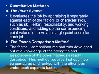 • Quantitative Methods
a. The Point System
• It evaluates the job by appraising it separately
against each of the factors or characteristics,
such as skill, effort, responsibility, and working
conditions, and adding up the corresponding
point values to arrive at a single point score for
each job.
b. The Factor-Comparison Method
• The factor – comparison method was developed
out of a knowledge of the strengths and
weaknesses of the other methods already
described. This method requires that each job
be compared and ranked with the other jobs
under each separate factor.
 