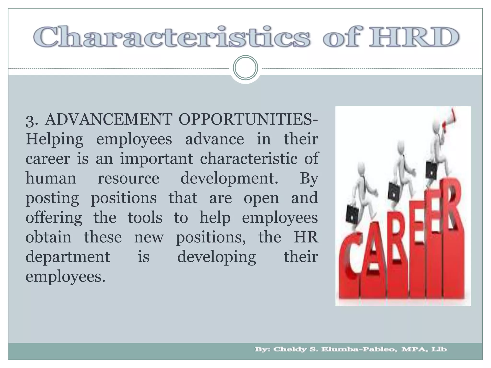 3. ADVANCEMENT OPPORTUNITIES-
Helping employees advance in their
career is an important characteristic of
human resource development. By
posting positions that are open and
offering the tools to help employees
obtain these new positions, the HR
department is developing their
employees.
 