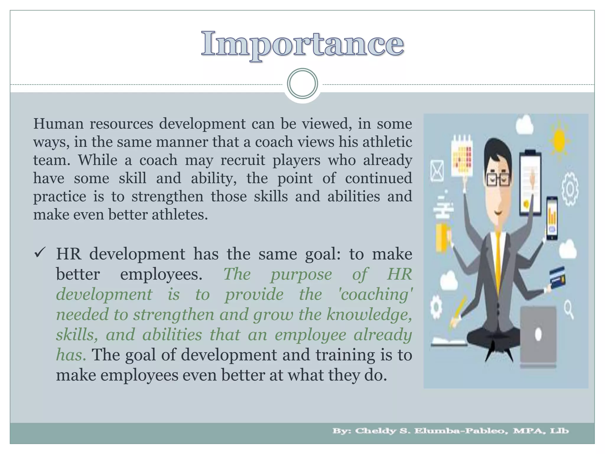 Human resources development can be viewed, in some
ways, in the same manner that a coach views his athletic
team. While a coach may recruit players who already
have some skill and ability, the point of continued
practice is to strengthen those skills and abilities and
make even better athletes.
 HR development has the same goal: to make
better employees. The purpose of HR
development is to provide the 'coaching'
needed to strengthen and grow the knowledge,
skills, and abilities that an employee already
has. The goal of development and training is to
make employees even better at what they do.
 