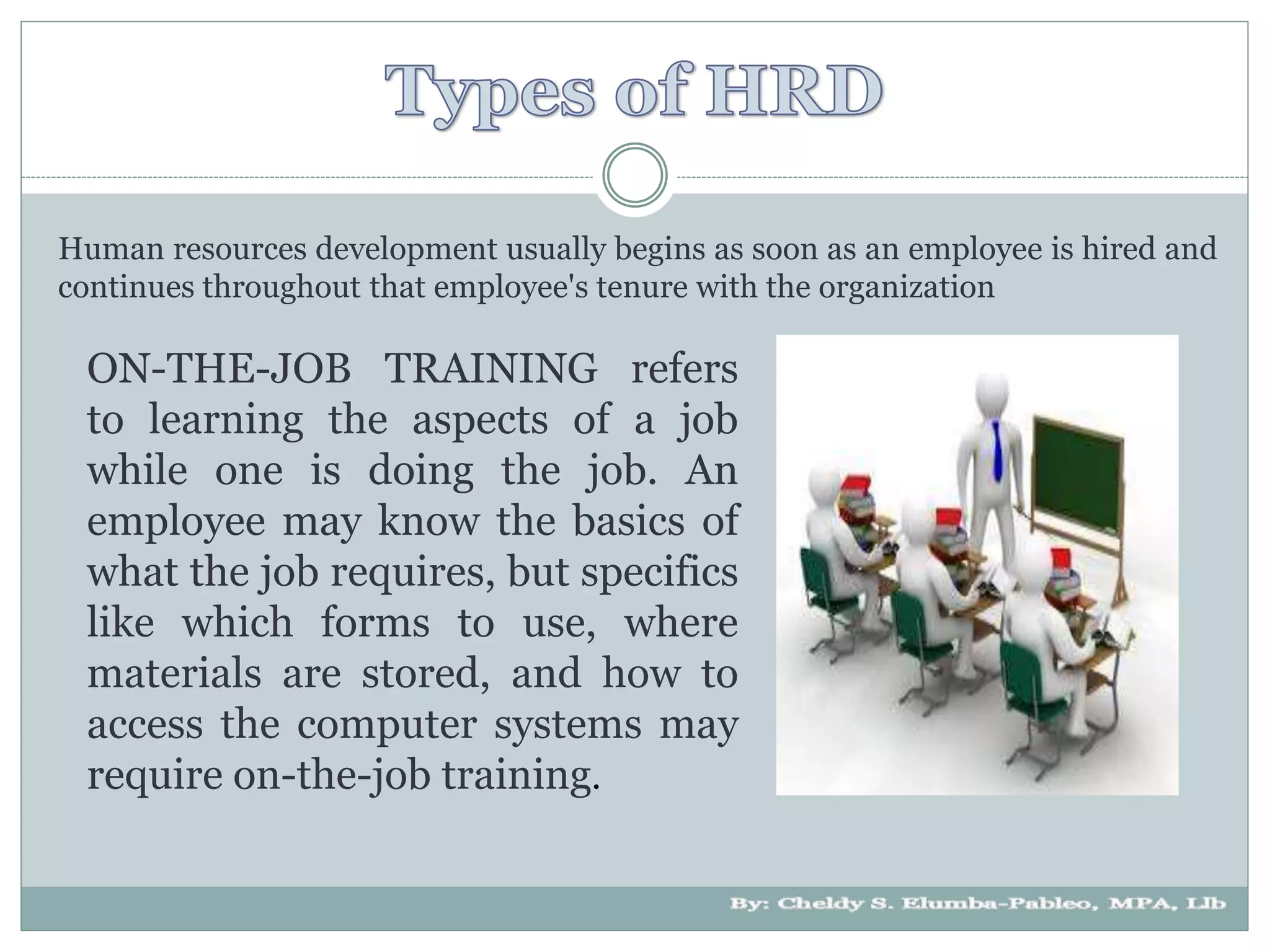 Human resources development usually begins as soon as an employee is hired and
continues throughout that employee's tenure with the organization
ON-THE-JOB TRAINING refers
to learning the aspects of a job
while one is doing the job. An
employee may know the basics of
what the job requires, but specifics
like which forms to use, where
materials are stored, and how to
access the computer systems may
require on-the-job training.
 