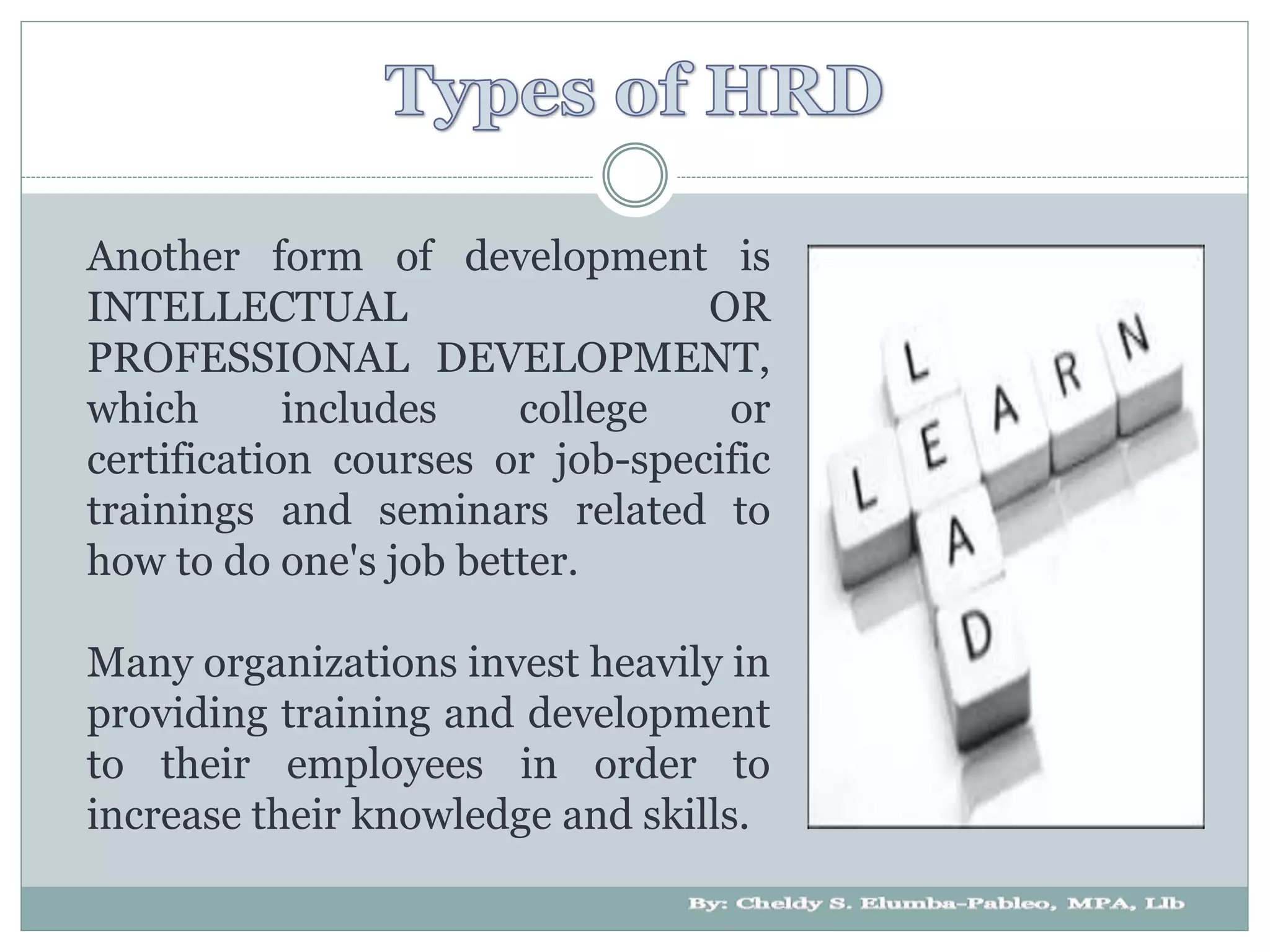 Another form of development is
INTELLECTUAL OR
PROFESSIONAL DEVELOPMENT,
which includes college or
certification courses or job-specific
trainings and seminars related to
how to do one's job better.
Many organizations invest heavily in
providing training and development
to their employees in order to
increase their knowledge and skills.
 