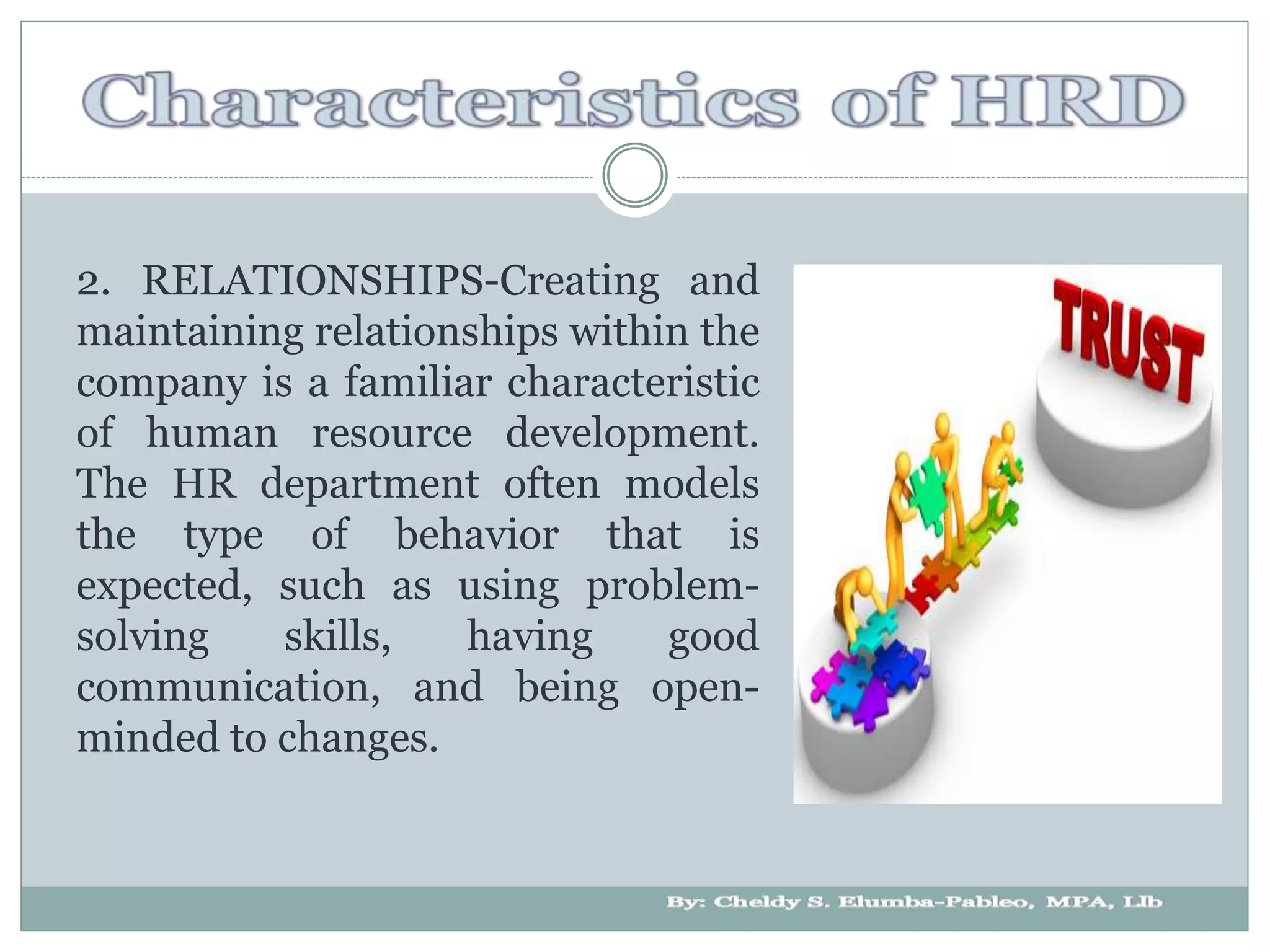 2. RELATIONSHIPS-Creating and
maintaining relationships within the
company is a familiar characteristic
of human resource development.
The HR department often models
the type of behavior that is
expected, such as using problem-
solving skills, having good
communication, and being open-
minded to changes.
 