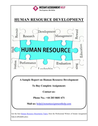 Get the best Human Resource Dissertation Topics from the Professional Writers of Instant Assignment
help at affordable price.
HUMAN RESOURCE DEVELOPMENT
A Sample Report on Human Resource Development
To Buy Complete Assignment:
Contact us:
Phone No.: +44 203 8681 671
Mail us: help@instantassignmenthelp.com
 