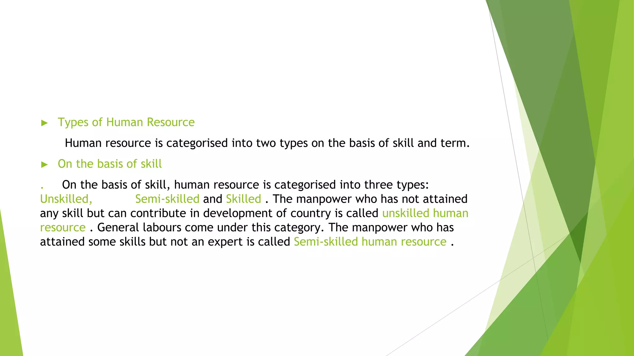 ► Types of Human Resource
Human resource is categorised into two types on the basis of skill and term.
► On the basis of skill
. On the basis of skill, human resource is categorised into three types:
Unskilled, Semi-skilled and Skilled . The manpower who has not attained
any skill but can contribute in development of country is called unskilled human
resource . General labours come under this category. The manpower who has
attained some skills but not an expert is called Semi-skilled human resource .
 
