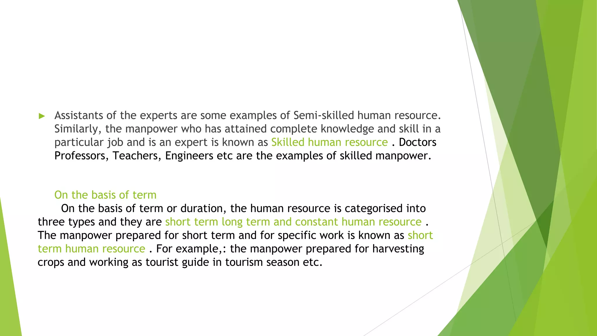 ► Assistants of the experts are some examples of Semi-skilled human resource.
Similarly, the manpower who has attained complete knowledge and skill in a
particular job and is an expert is known as Skilled human resource . Doctors
Professors, Teachers, Engineers etc are the examples of skilled manpower.
On the basis of term
On the basis of term or duration, the human resource is categorised into
three types and they are short term long term and constant human resource .
The manpower prepared for short term and for specific work is known as short
term human resource . For example,: the manpower prepared for harvesting
crops and working as tourist guide in tourism season etc.
 