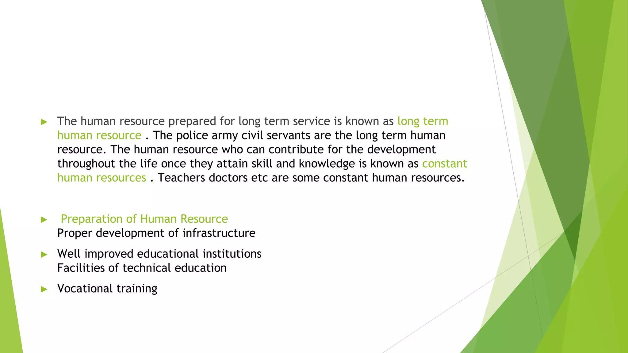 ► The human resource prepared for long term service is known as long term
human resource . The police army civil servants are the long term human
resource. The human resource who can contribute for the development
throughout the life once they attain skill and knowledge is known as constant
human resources . Teachers doctors etc are some constant human resources.
► Preparation of Human Resource
Proper development of infrastructure
► Well improved educational institutions
Facilities of technical education
► Vocational training
 