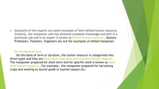 ► Assistants of the experts are some examples of Semi-skilled human resource.
Similarly, the manpower who has attained complete knowledge and skill in a
particular job and is an expert is known as Skilled human resource . Doctors
Professors, Teachers, Engineers etc are the examples of skilled manpower.
On the basis of term
On the basis of term or duration, the human resource is categorised into
three types and they are short term long term and constant human resource .
The manpower prepared for short term and for specific work is known as short
term human resource . For example,: the manpower prepared for harvesting
crops and working as tourist guide in tourism season etc.
 
