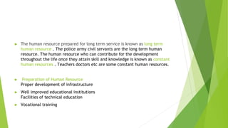 ► The human resource prepared for long term service is known as long term
human resource . The police army civil servants are the long term human
resource. The human resource who can contribute for the development
throughout the life once they attain skill and knowledge is known as constant
human resources . Teachers doctors etc are some constant human resources.
► Preparation of Human Resource
Proper development of infrastructure
► Well improved educational institutions
Facilities of technical education
► Vocational training
 