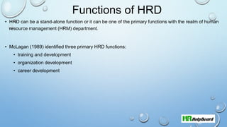 Functions of HRD
• HRD can be a stand-alone function or it can be one of the primary functions with the realm of human
resource management (HRM) department.
• McLagan (1989) identified three primary HRD functions:
• training and development
• organization development
• career development
 
