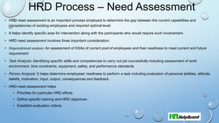 HRD Process – Need Assessment
• HRD need assessment is an important process employed to determine the gap between the current capabilities and
competencies of existing employees and required optimal level.
• It helps identify specific area for intervention along with the participants who would require such involvement.
• HRD need assessment involves three important consideration:
• Organizational analysis: An assessment of KSAs of current pool of employees and their readiness to meet current and future
requirement
• Task Analysis: Identifying specific skills and competencies to carry out job successfully including assessment of work
environment, time constraints, equipment, safety, and performance standards.
• Person Analysis: It helps determine employees’ readiness to perform a task including evaluation of personal abilities, attitude,
beliefs, motivation, input, output, consequences and feedback.
• HRD need assessment helps
• Priorities for particular HRD efforts
• Define specific training and HRD objectives
• Establish evaluation criteria
 