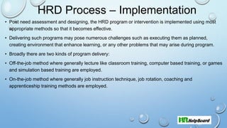 HRD Process – Implementation
• Post need assessment and designing, the HRD program or intervention is implemented using most
appropriate methods so that it becomes effective.
• Delivering such programs may pose numerous challenges such as executing them as planned,
creating environment that enhance learning, or any other problems that may arise during program.
• Broadly there are two kinds of program delivery:
• Off-the-job method where generally lecture like classroom training, computer based training, or games
and simulation based training are employed.
• On-the-job method where generally job instruction technique, job rotation, coaching and
apprenticeship training methods are employed.
 