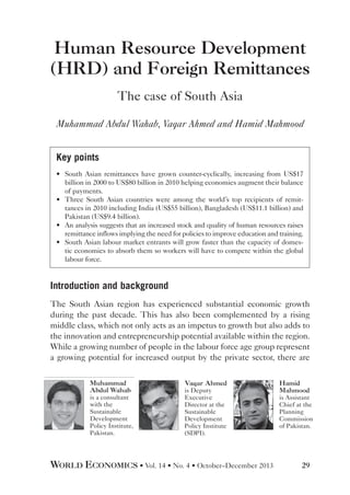 Human Resource Development
(HRD) and Foreign Remittances
The case of South Asia
Muhammad Abdul Wahab, Vaqar Ahmed and Hamid Mahmood
Key points
•	 South Asian remittances have grown counter-cyclically, increasing from US$17
billion in 2000 to US$80 billion in 2010 helping economies augment their balance
of payments.
•	 Three South Asian countries were among the world’s top recipients of remittances in 2010 including India (US$55 billion), Bangladesh (US$11.1 billion) and
Pakistan (US$9.4 billion).
•	 An analysis suggests that an increased stock and quality of human resources raises
remittance inflows implying the need for policies to improve education and training.
•	 South Asian labour market entrants will grow faster than the capacity of domestic economies to absorb them so workers will have to compete within the global
labour force.

Introduction and background
The South Asian region has experienced substantial economic growth
during the past decade. This has also been complemented by a rising
middle class, which not only acts as an impetus to growth but also adds to
the innovation and entrepreneurship potential available within the region.
While a growing number of people in the labour force age group represent
a growing potential for increased output by the private sector, there are
Muhammad
Abdul Wahab
is a consultant
with the
Sustainable
Development
Policy Institute,
Pakistan.

Vaqar Ahmed
is Deputy
Executive
Director at the
Sustainable
Development
Policy Institute
(SDPI).

WORLD ECONOMICS • Vol. 14 • No. 4 • October–December 2013

Hamid
Mahmood
is Assistant
Chief at the
Planning
Commission
of Pakistan.

29

 